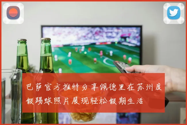 巴萨官方推特分享佩德里在苏州度假踢球照片展现轻松假期生活