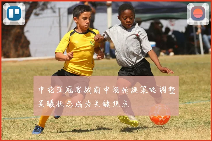 申花亚冠客战前中场轮换策略调整吴曦状态成为关键焦点