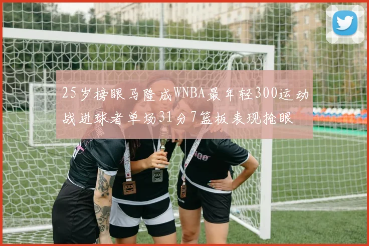 25岁榜眼马隆成WNBA最年轻300运动战进球者单场31分7篮板表现抢眼