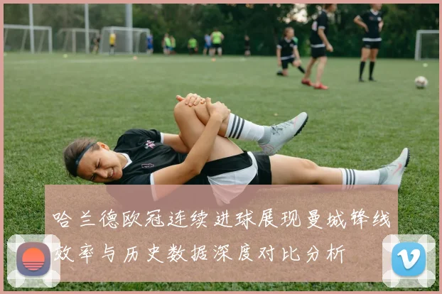 哈兰德欧冠连续进球展现曼城锋线效率与历史数据深度对比分析