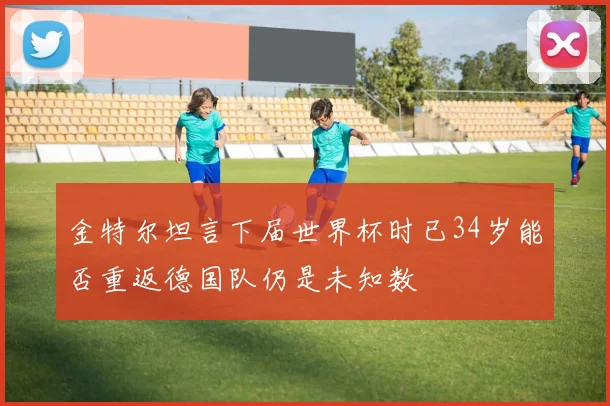 金特尔坦言下届世界杯时已34岁能否重返德国队仍是未知数