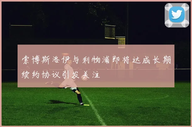 索博斯洛伊与利物浦即将达成长期续约协议引发关注