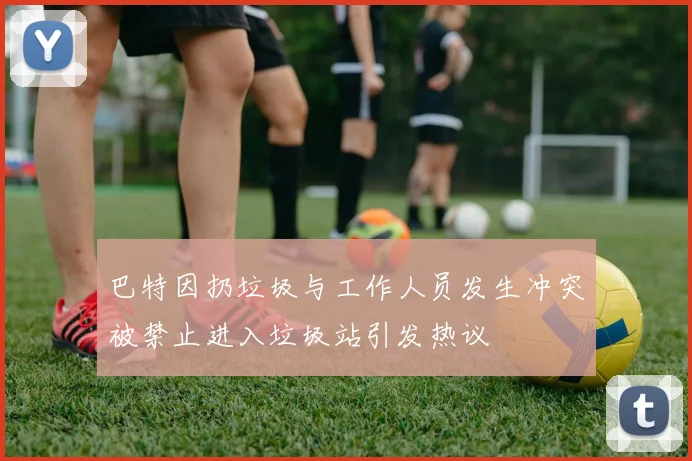 巴特因扔垃圾与工作人员发生冲突被禁止进入垃圾站引发热议