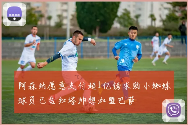 阿森纳愿意支付超1亿镑求购小蜘蛛球员已告知塔帅想加盟巴萨