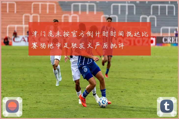 津门虎未按官方倒计时时间抵达比赛场地中足联发文严厉批评