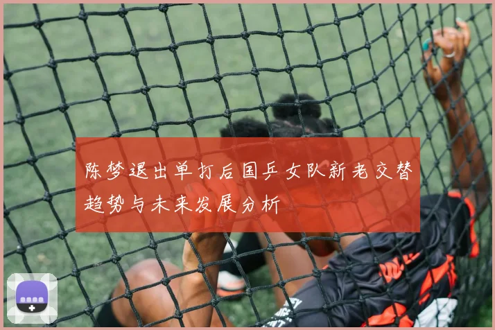 陈梦退出单打后国乒女队新老交替趋势与未来发展分析
